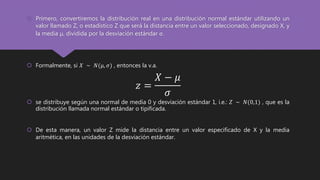  Primero, convertiremos la distribución real en una distribución normal estándar utilizando un
valor llamado Z, o estadístico Z que será la distancia entre un valor seleccionado, designado X, y
la media µ, dividida por la desviación estándar σ.
 Formalmente, si 𝑋 ∼ 𝑁(µ, 𝜎) , entonces la v.a.
𝑧 =
𝑋 − 𝜇
𝜎
 se distribuye según una normal de media 0 y desviación estándar 1, i.e.: 𝑍 ∼ 𝑁(0,1) , que es la
distribución llamada normal estándar o tipificada.
 De esta manera, un valor Z mide la distancia entre un valor especificado de X y la media
aritmética, en las unidades de la desviación estándar.
 