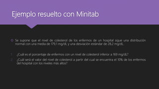 Ejemplo resuelto con Minitab
 Se supone que el nivel de colesterol de los enfermos de un hospital sigue una distribución
normal con una media de 179,1 mg/dL y una desviación estándar de 28,2 mg/dL.
1. ¿Cuál es el porcentaje de enfermos con un nivel de colesterol inferior a 169 mg/dL?
2. ¿Cuál será el valor del nivel de colesterol a partir del cual se encuentra el 10% de los enfermos
del hospital con los niveles más altos?
 