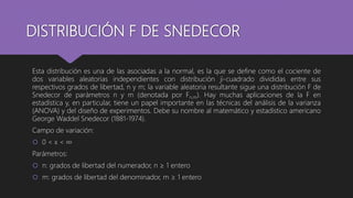 DISTRIBUCIÓN F DE SNEDECOR
Esta distribución es una de las asociadas a la normal, es la que se define como el cociente de
dos variables aleatorias independientes con distribución ji-cuadrado divididas entre sus
respectivos grados de libertad, n y m; la variable aleatoria resultante sigue una distribución F de
Snedecor de parámetros n y m (denotada por Fn,m). Hay muchas aplicaciones de la F en
estadística y, en particular, tiene un papel importante en las técnicas del análisis de la varianza
(ANOVA) y del diseño de experimentos. Debe su nombre al matemático y estadístico americano
George Waddel Snedecor (1881-1974).
Campo de variación:
 0 < x < ∞
Parámetros:
 n: grados de libertad del numerador, n ≥ 1 entero
 m: grados de libertad del denominador, m ≥ 1 entero
 