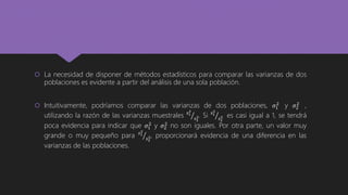  La necesidad de disponer de métodos estadísticos para comparar las varianzas de dos
poblaciones es evidente a partir del análisis de una sola población.
 Intuitivamente, podríamos comparar las varianzas de dos poblaciones, 𝜎1
2
y 𝜎2
2
,
utilizando la razón de las varianzas muestrales 𝑠1
2
𝑠2
2. Si 𝑠1
2
𝑠2
2 es casi igual a 1, se tendrá
poca evidencia para indicar que 𝜎1
2
y 𝜎2
2
no son iguales. Por otra parte, un valor muy
grande o muy pequeño para 𝑠1
2
𝑠2
2, proporcionará evidencia de una diferencia en las
varianzas de las poblaciones.
 