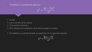  El estadístico ji-cuadrada esta dado por:
𝜒2 =
(𝑛 − 1)𝑠2
𝜎2
 Donde:
 𝑛 es el tamaño de la muestra,
 𝑠2
la varianza muestral, y
 𝜎2 la varianza de la población de donde se extrajo la muestra.
 El estadístico ji-cuadrada también se puede dar con la siguiente expresión:
𝜒2
=
(𝑥 − 𝑥)2
𝜎2
 