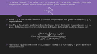  La variable aleatoria F se define como el cociente de dos variables aleatorias ji-cuadrada
independientes, cada una dividida entre sus respectivos grados de libertad. Esto es,
𝐹 =
𝑈
𝑣1
𝑉
𝑣2
 donde U y V son variables aleatorias ji-cuadrada independientes con grados de libertad 𝑣1 y 𝑣2
respectivamente.
 Sean U y V dos variables aleatorias independientes que tienen distribución ji cuadradas con 𝑣1 y 𝑣2
grados de libertad, respectivamente. Entonces la distribución de la variable aleatoria esta dada por:
𝑓 𝑥 =
Γ
𝑣1 + 𝑣2
2 (
𝑣1
𝑣2
)
𝑣1
2 𝑥(
𝑣1
2 )−1
Γ
𝑣1
2 Γ
𝑣2
2 (1 + 𝑣1 𝑥 𝑣2)
(𝑣1+𝑣2)
2
 y se dice que sigue la distribución F con 𝑣1 grados de libertad en el numerador y 𝑣2 grados de libertad
en el denominador.
 