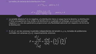  La media y la varianza de la distribución F son:
𝜇 = 𝑣2
𝑣2−2 𝑝𝑎𝑟𝑎 𝑣2 > 2
𝜎2 =
2𝑣2
2
(𝑣1 + 𝑣2 − 2)
𝑣1(𝑣2 − 2)2(𝑣2 − 4)
𝑝𝑎𝑟𝑎 𝑣2 > 4
 La variable aleatoria F es no negativa, y la distribución tiene un sesgo hacia la derecha. La distribución
F tiene una apariencia muy similar a la distribución ji-cuadrada; sin embargo, se encuentra centrada
respecto a 1, y los dos parámetros proporcionan una flexibilidad adicional con respecto a la forma de
la distribución.
 Si 𝑠1
2
y 𝑠2
2
son las varianzas muestrales independientes de tamaño 𝑛1 y 𝑛2 tomadas de poblaciones
normales con varianzas 𝜎1
2
y 𝜎2
2
, respectivamente, entonces:
𝐹 =
𝑠1
2
𝜎1
2
𝑠1
2
𝜎2
2
=
𝑠1
2
𝜎2
2
𝑠2
2
𝜎1
2 =
𝑠1
𝑠2
2
𝜎2
𝜎1
2
 