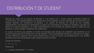 DISTRIBUCIÓN T DE STUDENT
Definida por medio de sus grados de libertad, n, y se denota por tn. Surge cuando se plantea estudiar el
cociente entre una variable aleatoria con distribución normal estándar y la raíz cuadrada del cociente entre una
variable aleatoria con distribución ji-cuadrado y sus grados de libertad (n), siendo las dos variables
independientes. Esta distribución desempeña un papel muy importante en la inferencia estadística asociada a la
teoría de muestras pequeñas y es usada habitualmente en el contraste de hipótesis para la media de una
población o para comparar medias de dos poblaciones.
En cuanto a la forma que presenta su función de densidad cabe destacar las similitudes que mantiene con la
función de densidad de la distribución normal estándar: forma acampanada, simétrica y centrada en el origen;
la única diferencia existente entre ambas distribuciones es que la función de densidad de la t de Student
presenta unas colas más pesadas (mayor dispersión) que la normal.
Campo de variación:
 -∞ < x < ∞
Parámetros:
 n: grados de libertad, n ≥ 1 entero
 