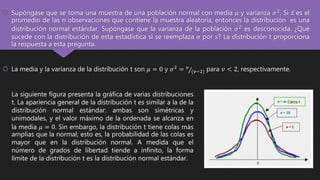  Supóngase que se toma una muestra de una población normal con media 𝜇 y varianza 𝜎2. Si 𝑥 es el
promedio de las n observaciones que contiene la muestra aleatoria, entonces la distribución es una
distribución normal estándar. Supóngase que la varianza de la población 𝜎2 es desconocida. ¿Qué
sucede con la distribución de esta estadística si se reemplaza σ por 𝑠? La distribución t proporciona
la respuesta a esta pregunta.
 La media y la varianza de la distribución t son 𝜇 = 0 y 𝜎2 = 𝑣
(𝑣−2) para 𝑣 < 2, respectivamente.
La siguiente figura presenta la gráfica de varias distribuciones
t. La apariencia general de la distribución t es similar a la de la
distribución normal estándar: ambas son simétricas y
unimodales, y el valor máximo de la ordenada se alcanza en
la media 𝜇 = 0. Sin embargo, la distribución t tiene colas más
amplias que la normal; esto es, la probabilidad de las colas es
mayor que en la distribución normal. A medida que el
número de grados de libertad tiende a infinito, la forma
límite de la distribución t es la distribución normal estándar.
 