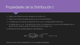 Propiedades de la Distribución t
 Cada curva t tiene forma de campana con centro en 0.
 Cada curva t, está más dispersa que la curva normal estándar z.
 A medida que 𝑣 aumenta, la dispersión de la curva t correspondiente disminuye.
 A medida que 𝑣 → ∞ , la secuencia de curvas t se aproxima a la curva normal estándar, por lo
que la curva z recibe a veces el nombre de curva t con 𝑔𝑙 = ∞
La distribución de la variable aleatoria t está dada por:
ℎ 𝑡 =
Γ[
𝑣 + 1
2]
Γ( 𝑣
2) 𝜋𝑣
1 +
𝑡2
𝑣
−(𝑣+1) 2
, −∞ < 𝑡 < ∞
Esta se conoce como la distribución t con 𝑣 grados de libertad.
 