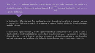 Sean 𝑥1, 𝑥2, … , 𝑥 𝑛 variables aleatorias independientes que son todas normales con media 𝜇 y
desviación estándar 𝜎 . Entonces la variable aleatoria 𝑡 =
𝑥−𝜇
𝑠
𝑛
tiene una distribución t con ν = 𝑛 −
1 grados de libertad.
La distribución t difiere de la de Z en que la varianza de t depende del tamaño de la muestra y siempre
es mayor a uno. Únicamente cuando el tamaño de la muestra tiende a infinito las dos distribuciones
serán las mismas.
Se acostumbra representar con 𝑡 𝛼 el valor t por arriba del cual se encuentra un área igual a 𝛼. Como la
distribución t es simétrica alrededor de una media de cero, tenemos 𝑡1−𝛼 = −𝑡 𝛼; es decir, el valor t que
deja un área de 1 − 𝑎 a la derecha y por tanto un área de 𝛼 a la izquierda, es igual al valor t negativo
que deja un área de 𝛼 en la cola derecha de la distribución. Esto es, 𝑡0.95 = −𝑡0.05, 𝑡0.99 = −𝑡0.01, etc.
 