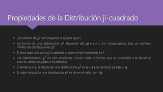 Propiedades de la Distribución ji-cuadrado
 Los valores de 𝜒2
son mayores o iguales que 0.
 La forma de una distribución 𝜒2 depende del 𝑔𝑙 = 𝑛 − 1. En consecuencia, hay un número
infinito de distribuciones 𝜒2
.
 El área bajo una curva ji-cuadrada y sobre el eje horizontal es 1.
 Las distribuciones 𝜒2
no son simétricas. Tienen colas estrechas que se extienden a la derecha;
esto es, están sesgadas a la derecha.
 Cuando 𝑛 > 2, la media de una distribución 𝜒2
es 𝑛 − 1 y la varianza es 2(𝑛 − 1).
 El valor modal de una distribución 𝜒2 se da en el valor (𝑛 − 3).
 