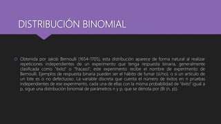 DISTRIBUCIÓN BINOMIAL
 Obtenida por Jakob Bernoulli (1654-1705), esta distribución aparece de forma natural al realizar
repeticiones independientes de un experimento que tenga respuesta binaria, generalmente
clasificada como “éxito” o “fracaso”; este experimento recibe el nombre de experimento de
Bernoulli. Ejemplos de respuesta binaria pueden ser el hábito de fumar (sí/no), o si un artículo de
un lote es o no defectuoso. La variable discreta que cuenta el número de éxitos en n pruebas
independientes de ese experimento, cada una de ellas con la misma probabilidad de “éxito” igual a
p, sigue una distribución binomial de parámetros n y p, que se denota por (Bi (n, p)).
 