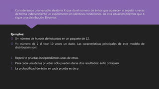  Consideremos una variable aleatoria X que da el número de éxitos que aparecen al repetir n veces
de forma independiente un experimento en idénticas condiciones. En esta situación diremos que X
sigue una distribución Binomial.
Ejemplos:
 X= número de huevos defectuosos en un paquete de 12.
 Y= número de 2 al tirar 10 veces un dado. Las características principales de este modelo de
distribución son:
1. Repetir n pruebas independientes unas de otras.
2. Para cada una de las pruebas sólo pueden darse dos resultados: éxito o fracaso
3. La probabilidad de éxito en cada prueba es de p
 