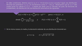  En tales condiciones, diremos que la v.a. 𝑋 = “𝑛º 𝑑𝑒 é𝑥𝑖𝑡𝑜𝑠 𝑒𝑛 𝑙𝑎𝑠 𝑛 𝑝𝑟𝑢𝑒𝑏𝑎𝑠” sigue una distribución
Binomial de parámetros n y p, y lo escribiremos como 𝑋 ∼ 𝐵(𝑛, 𝑝) . Observamos que la v.a. 𝑋 sólo
puede tomar los valores 0, 1, 2, 3, … , 𝑛 siendo por tanto una v.a. discreta. Así pues, las funciones de
probabilidad y de distribución de una distribución binomial son las siguientes:
𝑓 𝑥 = 𝑃 𝑋 = 𝑥 =
𝑛
𝑥
𝑝 𝑥(1 − 𝑝) 𝑛−𝑥 𝑝𝑎𝑟𝑎 𝑥 = 0,1,2,3 … 𝑛
𝑑𝑜𝑛𝑑𝑒
𝑛
𝑥
=
𝑛!
𝑥! 𝑛 − 𝑥 !
𝑦 𝐹 𝑥 = 𝑃 𝑋 ≤ 𝑥 =
𝑖=0
𝑛
𝑃(𝑋 = 𝑖)
 De la misma manera, la media y la desviación estándar de una distribución binomial son:
𝜇 = 𝑛 ∗ 𝑝, 𝜎 = 𝑛 ∗ 𝑝 ∗ (1 − 𝑝)
 