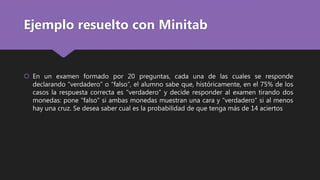 Ejemplo resuelto con Minitab
 En un examen formado por 20 preguntas, cada una de las cuales se responde
declarando “verdadero” o “falso”, el alumno sabe que, históricamente, en el 75% de los
casos la respuesta correcta es “verdadero” y decide responder al examen tirando dos
monedas: pone “falso” si ambas monedas muestran una cara y “verdadero” si al menos
hay una cruz. Se desea saber cual es la probabilidad de que tenga más de 14 aciertos
 