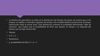  La distribución geométrica se utiliza en la distribución de tiempos de espera, de manera que, si los
ensayos se realizan a intervalos regulares de tiempo, esta variable aleatoria proporciona el tiempo
transcurrido hasta el primer éxito. Esta distribución presenta la propiedad denominada “falta de
memoria”, que implica que la probabilidad de tener que esperar un tiempo t no depende del
tiempo que ya haya transcurrido.
 Valores:
 k: 0, 1, 2, ...
 Parámetros:
 p: probabilidad de éxito, 0 < p < 1
 