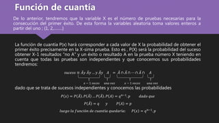 De lo anterior, tendremos que la variable X es el número de pruebas necesarias para la
consecución del primer éxito. De esta forma la variables aleatoria toma valores enteros a
partir del uno ; {1, 2,……..}
La función de cuantía P(x) hará corresponder a cada valor de X la probabilidad de obtener el
primer éxito precisamente en la X-sima prueba. Esto es , P(X) será la probabilidad del suceso
obtener X-1 resultados "no A" y un éxito o resultado A en la prueba número X teniendo en
cuenta que todas las pruebas son independientes y que conocemos sus probabilidades
tendremos:
𝑠𝑢𝑐𝑒𝑠𝑜 ≡ 𝐴𝑦 𝐴𝑦 … 𝑦 𝐴𝑦 𝐴 = 𝐴 ∩ 𝐴 ∩ ⋯ ∩ 𝐴 ∩ 𝐴
dado que se trata de sucesos independientes y conocemos las probabilidades
𝑃 𝑥 = 𝑃 𝐴 . 𝑃 𝐴 … 𝑃 𝐴 . 𝑃 𝐴 = 𝑞 𝑛−1
. 𝑝 𝑑𝑎𝑑𝑜 𝑞𝑢𝑒
𝑃 𝐴 = 𝑞 𝑦 𝑃 𝐴 = 𝑝
𝑙𝑢𝑒𝑔𝑜 𝑙𝑎 𝑓𝑢𝑛𝑐𝑖ó𝑛 𝑑𝑒 𝑐𝑢𝑎𝑛𝑡í𝑎 𝑞𝑢𝑒𝑑𝑎𝑟í𝑎: 𝑃 𝑥 = 𝑞 𝑛−1
. 𝑝
Función de cuantía
𝑥 − 1 𝑣𝑒𝑐𝑒𝑠 𝑢𝑛𝑎 𝑣𝑒𝑧 𝑥 − 1 𝑣𝑒𝑐𝑒𝑠 𝑢𝑛𝑎 𝑣𝑒𝑧
 