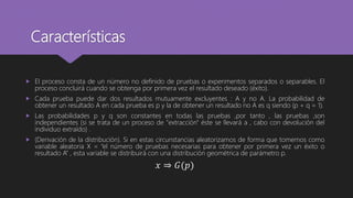 Características
 El proceso consta de un número no definido de pruebas o experimentos separados o separables. El
proceso concluirá cuando se obtenga por primera vez el resultado deseado (éxito).
 Cada prueba puede dar dos resultados mutuamente excluyentes : A y no A. La probabilidad de
obtener un resultado A en cada prueba es p y la de obtener un resultado no A es q siendo (p + q = 1).
 Las probabilidades p y q son constantes en todas las pruebas ,por tanto , las pruebas ,son
independientes (si se trata de un proceso de "extracción" éste se llevará a , cabo con devolución del
individuo extraído) .
 (Derivación de la distribución). Si en estas circunstancias aleatorizamos de forma que tomemos como
variable aleatoria X = “el número de pruebas necesarias para obtener por primera vez un éxito o
resultado A” , esta variable se distribuirá con una distribución geométrica de parámetro p.
𝑥 ⇒ 𝐺(𝑝)
 