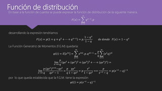 Función de distribución
En base a la función de cuantía se puede expresar la función de distribución de la siguiente manera.
𝐹 𝑥 =
𝑥=1
𝑥
𝑞 𝑥−1. 𝑝
desarrollando la expresión tendríamos
𝐹 𝑥 = 𝑝 1 + 𝑞 + 𝑞2
+ ⋯ + 𝑞 𝑥−1
= 𝑝.
1 − 𝑞 𝑥
1 − 𝑞
𝑑𝑒 𝑑𝑜𝑛𝑑𝑒 𝐹 𝑥 = 1 − 𝑞 𝑥
La Función Generatriz de Momentos (F.G.M) quedaría:
𝜑 𝑡 = 𝐸 𝑒 𝑡𝑥
=
𝑥=1
∞
𝑒 𝑡𝑥𝑖
. 𝑝. 𝑞 𝑥𝑖−1
=
𝑝
𝑞
𝑥=1
∞
(𝑒 𝑡
𝑞) 𝑥𝑖
lim
𝑥→∞
𝑝
𝑞
𝑞𝑒 𝑡
+ (𝑞𝑒 𝑡
)2
+ (𝑞𝑒 𝑡
)3
+ ⋯ + (𝑞𝑒 𝑡
) 𝑥
=
lim
𝑥→∞
𝑝
𝑞
(𝑞𝑒 𝑡
) 𝑥+1
−𝑞𝑒 𝑡
𝑞𝑒 𝑡 − 1
=
𝑝
𝑞
𝑞𝑒 𝑡
1 − 𝑞𝑒 𝑡
= 𝑝
𝑒 𝑡
1 − 𝑞𝑒 𝑡
==
𝑝
𝑒−𝑡 − 𝑞
= 𝑝(𝑒−𝑡 − 𝑞)−1
por lo que queda establecida que la F.G.M. tiene la expresión
𝜑 𝑡 = 𝑝(𝑒−𝑡 − 𝑞)−1
 