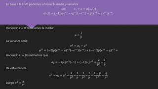 En base a la FGM podemos obtener la media y varianza:
𝐴𝑠𝑖: 𝛼1 = 𝜇 = 𝜑 𝑡→0
𝐼
(𝑡)
𝜑 𝐼 𝑡 = −1 𝑝(𝑒−𝑡 − 𝑞)−2 −𝑒−𝑡 = 𝑝(𝑒−𝑡 − 𝑞)−2(𝑒−𝑡)
Haciendo 𝑡 = 0 tendríamos la media:
𝜇 =
1
𝑝
La varianza sería:
𝜎2 = 𝛼2 − 𝜇2
𝜑 𝐼𝐼
= −2 𝑝(𝑒−𝑡
− 𝑞)−3
−𝑒−𝑡
𝑒−𝑡
+ −𝑒−𝑡
𝑝(𝑒−𝑡
− 𝑞)−2
=
Haciendo 𝑡 = 0 tendríamos que
𝛼2 = −2𝑝. 𝑝−3
−1 + −1 𝑝. 𝑝−2
=
2
𝑝2
−
1
𝑝
De esta manera
𝜎2
= 𝛼2 − 𝜇2
=
2
𝑝2 −
1
𝑝
−
1
𝑝2 −
1
𝑝
=
1 − 𝑝
𝑝2 =
𝑞
𝑝2
Luego 𝜎2 =
𝑞
𝑝2
 