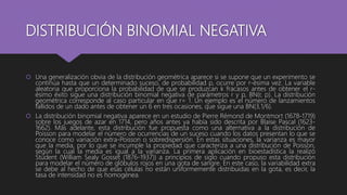 DISTRIBUCIÓN BINOMIAL NEGATIVA
 Una generalización obvia de la distribución geométrica aparece si se supone que un experimento se
continúa hasta que un determinado suceso, de probabilidad p, ocurre por r-ésima vez. La variable
aleatoria que proporciona la probabilidad de que se produzcan k fracasos antes de obtener el r-
ésimo éxito sigue una distribución binomial negativa de parámetros r y p, BN(r, p). La distribución
geométrica corresponde al caso particular en que r= 1. Un ejemplo es el número de lanzamientos
fallidos de un dado antes de obtener un 6 en tres ocasiones, que sigue una BN(3,1/6).
 La distribución binomial negativa aparece en un estudio de Pierre Rémond de Montmort (1678-1719)
sobre los juegos de azar en 1714, pero años antes ya había sido descrita por Blaise Pascal (1623-
1662). Más adelante, esta distribución fue propuesta como una alternativa a la distribución de
Poisson para modelar el número de ocurrencias de un suceso cuando los datos presentan lo que se
conoce como variación extra-Poisson o sobredispersión. En estas situaciones, la varianza es mayor
que la media, por lo que se incumple la propiedad que caracteriza a una distribución de Poisson,
según la cual la media es igual a la varianza. La primera aplicación en bioestadística la realizó
Student (William Sealy Gosset (1876-1937)) a principios de siglo cuando propuso esta distribución
para modelar el número de glóbulos rojos en una gota de sangre. En este caso, la variabilidad extra
se debe al hecho de que esas células no están uniformemente distribuidas en la gota, es decir, la
tasa de intensidad no es homogénea.
 