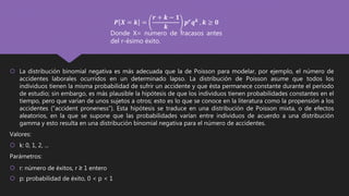  La distribución binomial negativa es más adecuada que la de Poisson para modelar, por ejemplo, el número de
accidentes laborales ocurridos en un determinado lapso. La distribución de Poisson asume que todos los
individuos tienen la misma probabilidad de sufrir un accidente y que ésta permanece constante durante el período
de estudio; sin embargo, es más plausible la hipótesis de que los individuos tienen probabilidades constantes en el
tiempo, pero que varían de unos sujetos a otros; esto es lo que se conoce en la literatura como la propensión a los
accidentes (“accident proneness”). Esta hipótesis se traduce en una distribución de Poisson mixta, o de efectos
aleatorios, en la que se supone que las probabilidades varían entre individuos de acuerdo a una distribución
gamma y esto resulta en una distribución binomial negativa para el número de accidentes.
Valores:
 k: 0, 1, 2, ...
Parámetros:
 r: número de éxitos, r ≥ 1 entero
 p: probabilidad de éxito, 0 < p < 1
𝑷 𝑿 = 𝒌 =
𝒓 + 𝒌 − 𝟏
𝒌
𝒑 𝒓
𝒒 𝒌
, 𝒌 ≥ 𝟎
Donde X= numero de fracasos antes
del r-ésimo éxito.
 