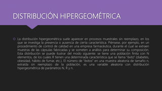 DISTRIBUCIÓN HIPERGEOMÉTRICA
 La distribución hipergeométrica suele aparecer en procesos muestrales sin reemplazo, en los
que se investiga la presencia o ausencia de cierta característica. Piénsese, por ejemplo, en un
procedimiento de control de calidad en una empresa farmacéutica, durante el cual se extraen
muestras de las cápsulas fabricadas y se someten a análisis para determinar su composición.
Esta distribución se puede ilustrar del modo siguiente: se tiene una población finita con N
elementos, de los cuales R tienen una determinada característica que se llama “éxito” (diabetes,
obesidad, hábito de fumar, etc.). El número de “éxitos” en una muestra aleatoria de tamaño n,
extraída sin reemplazo de la población, es una variable aleatoria con distribución
hipergeométrica de parámetros N, R y n.
 