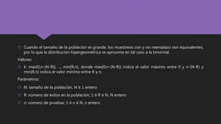  Cuando el tamaño de la población es grande, los muestreos con y sin reemplazo son equivalentes,
por lo que la distribución hipergeométrica se aproxima en tal caso a la binomial.
Valores:
 k: max{0,n-(N-R)}, ..., min{R,n}, donde max{0,n-(N-R)} indica el valor máximo entre 0 y n-(N-R) y
min{R,n} indica el valor mínimo entre R y n.
Parámetros:
 N: tamaño de la población, N ≥ 1 entero
 R: número de éxitos en la población; 1 ≤ R ≤ N, N entero
 n: número de pruebas; 1 ≤ n ≤ N, n entero
 