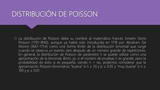 DISTRIBUCIÓN DE POISSON
 La distribución de Poisson debe su nombre al matemático francés Simeón Denis
Poisson (1781-1840), aunque ya había sido introducida en 1718 por Abraham De
Moivre (1667-1754) como una forma límite de la distribución binomial que surge
cuando se observa un evento raro después de un número grande de repeticiones.
En general, la distribución de Poisson de parámetro λ se puede utilizar como una
aproximación de la binomial, Bin(n, p), si el número de pruebas n es grande, pero la
probabilidad de éxito p es pequeña, siendo λ = np; podemos considerar que la
aproximación Poisson-binomial es “buena” si n ≥ 20 y p ≤ 0,05 y “muy buena” si n ≥
100 y p ≤ 0,01.
 