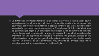  La distribución de Poisson también surge cuando un evento o suceso “raro” ocurre
aleatoriamente en el espacio o el tiempo. La variable asociada es el número de
ocurrencias del evento en un intervalo o espacio continuo, por tanto, es una variable
aleatoria discreta que toma valores enteros de 0 en adelante (0, 1, 2,...). Así, el número
de pacientes que llegan a un consultorio en un lapso dado, el número de llamadas
que recibe un servicio de atención a urgencias durante 1 hora, el número de células
anormales en una superficie histológica o el número de glóbulos blancos en un
milímetro cúbico de sangre son ejemplos de variables que siguen una distribución de
Poisson. En general, es una distribución muy utilizada en diversas áreas de la
investigación médica y, en particular, en epidemiología.
 