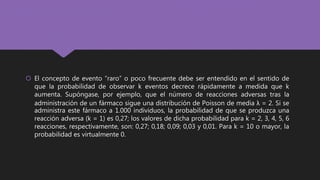  El concepto de evento “raro” o poco frecuente debe ser entendido en el sentido de
que la probabilidad de observar k eventos decrece rápidamente a medida que k
aumenta. Supóngase, por ejemplo, que el número de reacciones adversas tras la
administración de un fármaco sigue una distribución de Poisson de media λ = 2. Si se
administra este fármaco a 1.000 individuos, la probabilidad de que se produzca una
reacción adversa (k = 1) es 0,27; los valores de dicha probabilidad para k = 2, 3, 4, 5, 6
reacciones, respectivamente, son: 0,27; 0,18; 0,09; 0,03 y 0,01. Para k = 10 o mayor, la
probabilidad es virtualmente 0.
 