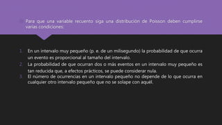  Para que una variable recuento siga una distribución de Poisson deben cumplirse
varias condiciones:
1. En un intervalo muy pequeño (p. e. de un milisegundo) la probabilidad de que ocurra
un evento es proporcional al tamaño del intervalo.
2. La probabilidad de que ocurran dos o más eventos en un intervalo muy pequeño es
tan reducida que, a efectos prácticos, se puede considerar nula.
3. El número de ocurrencias en un intervalo pequeño no depende de lo que ocurra en
cualquier otro intervalo pequeño que no se solape con aquél.
 