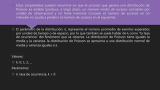  Estas propiedades pueden resumirse en que el proceso que genera una distribución de
Poisson es estable (produce, a largo plazo, un número medio de sucesos constante por
unidad de observación) y no tiene memoria (conocer el número de sucesos en un
intervalo no ayuda a predecir el número de sucesos en el siguiente).
 El parámetro de la distribución, λ, representa el número promedio de eventos esperados
por unidad de tiempo o de espacio, por lo que también se suele hablar de λ como “la tasa
de ocurrencia” del fenómeno que se observa. La distribución de Poisson tiene iguales la
media y la varianza. la distribución de Poisson se aproxima a una distribución normal de
media y varianza iguales a λ.
Valores:
 k: 0, 1, 2, ...
Parámetros:
 λ: tasa de ocurrencia, λ > 0
 