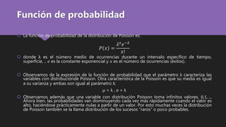 Función de probabilidad
 La función de probabilidad de la distribución de Poisson es:
𝑃 𝑥 =
𝜆 𝑥
𝑒−𝜆
𝑥!
 donde λ es el número medio de ocurrencias durante un intervalo específico de tiempo,
superficie, .. 𝑒 es la constante exponencial y 𝑥 es el número de ocurrencias (éxitos).
 Observamos de la expresión de la función de probabilidad que el parámetro λ caracteriza las
variables con distribuciónde Poisson. Otra característica de la Poisson es que su media es igual
a su varianza y ambas son igual al parámetro λ:
µ = λ , σ = λ
 Observamos además que una variable con distribución Poisson toma infinitos valores, 0,1, …
Ahora bien, las probabilidades van disminuyendo cada vez más rápidamente cuando el valor es
alto, haciéndose prácticamente nulas a partir de un valor. Por esto muchas veces la distribución
de Poisson también se la llama distribución de los sucesos “raros” o poco probables.
 