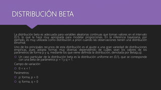 DISTRIBUCIÓN BETA
La distribución beta es adecuada para variables aleatorias continuas que toman valores en el intervalo
(0,1), lo que la hace muy apropiada para modelar proporciones. En la inferencia bayesiana, por
ejemplo, es muy utilizada como distribución a priori cuando las observaciones tienen una distribución
binomial.
Uno de los principales recursos de esta distribución es el ajuste a una gran variedad de distribuciones
empíricas, pues adopta formas muy diversas dependiendo de cuáles sean los valores de los
parámetros de forma p y q, mediante los que viene definida la distribución, denotada por Beta(p,q).
 Un caso particular de la distribución beta es la distribución uniforme en (0,1), que se corresponde
con una beta de parámetros p = 1 y q = 1.
Campo de variación:
 0 < x < 1
Parámetros:
 p: forma, p > 0
 q: forma, q > 0
 