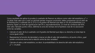 Como resultado de aplicar la prueba ji-cuadrado de Pearson se obtuvo como valor del estadístico 𝜒2
=
19,2828. Este valor por si solo no permite extraer ninguna conclusión; debe compararse con el valor de
la distribución ji-cuadrado de (5-1)*(3-1)=8 grados de libertad que deja un 5% de probabilidad a su
derecha, fijado un nivel de significación del 5% o, equivalentemente, un nivel de confianza del 95%.
Este valor, llamado punto crítico, delimita la zona de rechazo de la hipótesis nula de no asociación
entre las variables.
1. Calcular el valor de la ji-cuadrado con 8 grados de libertad que deja a su derecha un área bajo la
curva igual a 0,05.
2. Representar la función de densidad y marcar en ella el valor del estadístico y el punto crítico, ¿qué
puede concluirse acerca de la relación entre las dos variables?
3. Calcular el valor p del estadístico, es decir, la probabilidad a la derecha del valor del estadístico
𝜒2
= 19,2828.
 