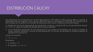 DISTRIBUCIÓN CAUCHY
Esta distribución fue introducida por Simeón Denis Poisson (1781-1840) en 1824, aunque debe su nombre al
matemático francés Augustin Louis Cauchy (1789-1857) quien la reintrodujo en 1853 [14]. En el ámbito de la
física también es conocida con el nombre de distribución de Lorentz o distribución de Breit-Wigner.
La distribución de Cauchy depende de dos parámetros: escala (µ) y situación (θ); en el caso particular de que
µ = 1 y θ = 0, recibe el nombre de distribución de Cauchy estándar.
 Una característica destacable de esta distribución es que carece de momentos, por lo que no existen la
media, varianza, asimetría y curtosis de esta distribución. Su función de densidad es simétrica respecto al
parámetro de situación θ.
Campo de variación:
 -∞ < x < ∞
Parámetros:
 µ: escala, µ > 0
 θ: situación, -∞ < θ < ∞
 