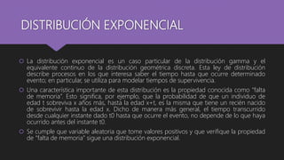 DISTRIBUCIÓN EXPONENCIAL
 La distribución exponencial es un caso particular de la distribución gamma y el
equivalente continuo de la distribución geométrica discreta. Esta ley de distribución
describe procesos en los que interesa saber el tiempo hasta que ocurre determinado
evento; en particular, se utiliza para modelar tiempos de supervivencia.
 Una característica importante de esta distribución es la propiedad conocida como “falta
de memoria”. Esto significa, por ejemplo, que la probabilidad de que un individuo de
edad t sobreviva x años más, hasta la edad x+t, es la misma que tiene un recién nacido
de sobrevivir hasta la edad x. Dicho de manera más general, el tiempo transcurrido
desde cualquier instante dado t0 hasta que ocurre el evento, no depende de lo que haya
ocurrido antes del instante t0.
 Se cumple que variable aleatoria que tome valores positivos y que verifique la propiedad
de “falta de memoria” sigue una distribución exponencial.
 