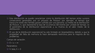  Esta distribución se puede caracterizar como la distribución del tiempo entre sucesos
consecutivos generados por un proceso de Poisson; por ejemplo, el tiempo que
transcurre entre dos heridas graves sufridas por una persona. La media de la distribución
de Poisson, λ, que representa la tasa de ocurrencia del evento por unidad de tiempo, es
el parámetro de la distribución exponencial, y su inversa es el valor medio de la
distribución.
 El uso de la distribución exponencial ha sido limitado en bioestadística, debido a que la
propiedad de falta de memoria la hace demasiado restrictiva para la mayoría de los
problemas.
Campo de variación:
 0 < x < ∞
Parámetros:
 λ: tasa, λ > 0
 