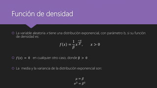Función de densidad
 La variable aleatoria x tiene una distribución exponencial, con parámetro b, si su función
de densidad es:
𝑓 𝑥 =
1
𝛽
𝑥
−𝑥
𝛽 , 𝑥 > 0
 𝑓(𝑥) = 0 en cualquier otro caso, donde β > 0
 La media y la variancia de la distribución exponencial son:
𝜇 = 𝛽
𝜎2 = 𝛽2
 