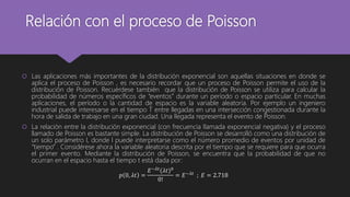 Relación con el proceso de Poisson
 Las aplicaciones más importantes de la distribución exponencial son aquellas situaciones en donde se
aplica el proceso de Poisson , es necesario recordar que un proceso de Poisson permite el uso de la
distribución de Poisson. Recuérdese también que la distribución de Poisson se utiliza para calcular la
probabilidad de números específicos de “eventos” durante un período o espacio particular. En muchas
aplicaciones, el período o la cantidad de espacio es la variable aleatoria. Por ejemplo un ingeniero
industrial puede interesarse en el tiempo T entre llegadas en una intersección congestionada durante la
hora de salida de trabajo en una gran ciudad. Una llegada representa el evento de Poisson.
 La relación entre la distribución exponencial (con frecuencia llamada exponencial negativa) y el proceso
llamado de Poisson es bastante simple. La distribución de Poisson se desarrolló como una distribución de
un solo parámetro l, donde l puede interpretarse como el número promedio de eventos por unidad de
“tiempo” . Considérese ahora la variable aleatoria descrita por el tiempo que se requiere para que ocurra
el primer evento. Mediante la distribución de Poisson, se encuentra que la probabilidad de que no
ocurran en el espacio hasta el tiempo t está dada por:
𝑝 0, 𝜆𝑡 =
𝐸−𝜆𝑡
(𝜆𝑡)0
0!
= 𝐸−𝜆𝑡
; 𝐸 = 2.718
 