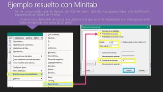 Ejemplo resuelto con Minitab
Se ha comprobado que el tiempo de vida de cierto tipo de marcapasos sigue una distribución
exponencial con media de 14 años.
1. ¿Cuál es la probabilidad de que a una persona a la que se le ha implantado este marcapasos se le
deba reimplantar otro antes de 20 años?
 