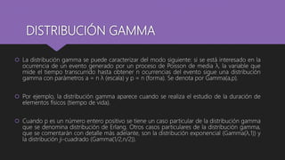 DISTRIBUCIÓN GAMMA
 La distribución gamma se puede caracterizar del modo siguiente: si se está interesado en la
ocurrencia de un evento generado por un proceso de Poisson de media λ, la variable que
mide el tiempo transcurrido hasta obtener n ocurrencias del evento sigue una distribución
gamma con parámetros a = n λ (escala) y p = n (forma). Se denota por Gamma(a,p).
 Por ejemplo, la distribución gamma aparece cuando se realiza el estudio de la duración de
elementos físicos (tiempo de vida).
 Cuando p es un número entero positivo se tiene un caso particular de la distribución gamma
que se denomina distribución de Erlang. Otros casos particulares de la distribución gamma,
que se comentarán con detalle más adelante, son la distribución exponencial (Gamma(λ,1)) y
la distribución ji-cuadrado (Gamma(1/2,n/2)).
 