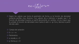  Según los valores que tome el parámetro de forma, p, la función de densidad
presenta perfiles muy diversos. Con valores de p menores o iguales que 1, la
función de densidad muestra un perfil decreciente; en cambio, si p es mayor que
la unidad, la función de densidad crece hasta el valor x= (p-1)/a y decrece a partir
de este valor.
 Campo de variación:
 0 < x < ∞
 Parámetros:
 a: escala, a > 0
 p: forma, p > 0
𝑭 𝒙 =
𝒌 𝝀
𝜞 𝝀
𝒙 𝝀−𝟏 𝒆−𝒌𝒙
 