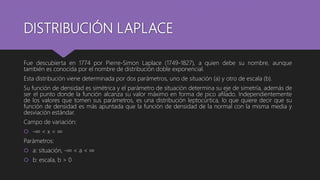 DISTRIBUCIÓN LAPLACE
Fue descubierta en 1774 por Pierre-Simon Laplace (1749-1827), a quien debe su nombre, aunque
también es conocida por el nombre de distribución doble exponencial.
Esta distribución viene determinada por dos parámetros, uno de situación (a) y otro de escala (b).
Su función de densidad es simétrica y el parámetro de situación determina su eje de simetría, además de
ser el punto donde la función alcanza su valor máximo en forma de pico afilado. Independientemente
de los valores que tomen sus parámetros, es una distribución leptocúrtica, lo que quiere decir que su
función de densidad es más apuntada que la función de densidad de la normal con la misma media y
desviación estándar.
Campo de variación:
 -∞ < x < ∞
Parámetros:
 a: situación, -∞ < a < ∞
 b: escala, b > 0
 