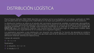DISTRIBUCIÓN LOGÍSTICA
Pierre François Verhulst (1804-1849) describió por primera vez la curva logística en un trabajo, publicado en 1845,
que versaba sobre las investigaciones matemáticas en las leyes que gobiernan el crecimiento de la población.
La distribución logística se utiliza en el estudio del crecimiento temporal de variables, en particular, demográficas.
La más conocida y generalizada aplicación de la distribución logística en Ciencias de la Salud se fundamenta en la
siguiente propiedad: si U es una variable uniformemente distribuida en el intervalo (0,1), entonces la variable X=
ln(U/(1-U)) sigue una distribución logística. Esta transformación, denominada logit, se utiliza para modelar datos
de respuesta binaria, especialmente en el contexto de la regresión logística.
Los parámetros asociados a esta distribución son situación (a) y escala (b). Su función de densidad es simétrica
respecto al parámetro a y presenta un perfil más apuntado que el de la distribución normal con la misma media y
desviación estándar (distribución leptocúrtica).
Campo de variación:
 -∞ < x < ∞
Parámetros:
 a: situación, -∞ < a < ∞
 b: escala, b > 0
 