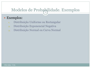 Modelos de Probabilidade. Exemplos
                          11

 Exemplos:
   1. Distribuição Uniforme ou Rectangular
   2. Distribuição Exponencial Negativa
   3. Distribuição Normal ou Curva Normal




Célia Sales - UAL
 