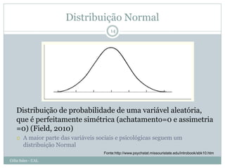 Distribuição Normal
                                         14




   Distribuição de probabilidade de uma variável aleatória,
   que é perfeitamente simétrica (achatamento=0 e assimetria
   =0) (Field, 2010)
       A maior parte das variáveis sociais e psicológicas seguem um
        distribuição Normal
                                      Fonte:http://www.psychstat.missouristate.edu/introbook/sbk10.htm

Célia Sales - UAL
 