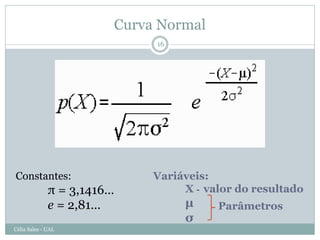 Curva Normal
                             16




Constantes:                  Variáveis:
              π = 3,1416…         X - valor do resultado
              e = 2,81…           µ     Parâmetros
                                  σ
Célia Sales - UAL
 