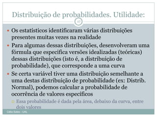 Distribuição de probabilidades. Utilidade:
                                   17

 Os estatísticos identificaram várias distribuições
  presentes muitas vezes na realidade
 Para algumas dessas distribuições, desenvolveram uma
  fórmula que especifica versões idealizadas (teóricas)
  dessas distribuições (isto é, a distribuição de
  probabilidade), que corresponde a uma curva
 Se certa variável tiver uma distribuição semelhante a
  uma destas distribuição de probabilidade (ex: Distrib.
  Normal), podemos calcular a probabilidade de
  ocorrência de valores específicos
      Essa probabilidade é dada pela área, debaixo da curva, entre
       dois valores
Célia Sales - UAL
 