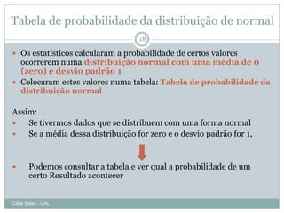 Tabela de probabilidade da distribuição de normal
                                    18

 Os estatísticos calcularam a probabilidade de certos valores
  ocorrerem numa distribuição normal com uma média de 0
  (zero) e desvio padrão 1
 Colocaram estes valores numa tabela: Tabela de probabilidade da
  distribuição normal

Assim:
   Se tivermos dados que se distribuem com uma forma normal
   Se a média dessa distribuição for zero e o desvio padrão for 1,


      Podemos consultar a tabela e ver qual a probabilidade de um
       certo Resultado acontecer


Célia Sales - UAL
 