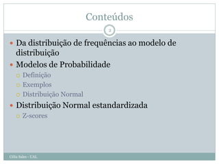 Conteúdos
                                  2

 Da distribuição de frequências ao modelo de
  distribuição
 Modelos de Probabilidade
       Definição
       Exemplos
       Distribuição Normal
 Distribuição Normal estandardizada
   Z-scores




Célia Sales - UAL
 