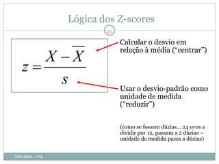 Lógica dos Z-scores
                            20

                                 Calcular o desvio em

       X X
                                 relação à média (“centrar”)

    z
         s                       Usar o desvio-padrão como
                                 unidade de medida
                                 (“reduzir”)


                                 (como se fossem dúzias… 24 ovos a
                                 dividir por 12, passam a 2 dúzias –
                                 unidade de medida passa a dúzias)


Célia Sales - UAL
 